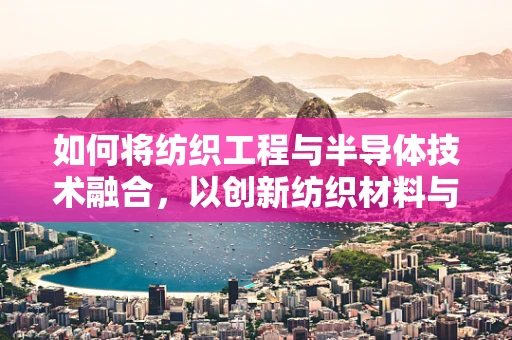如何将纺织工程与半导体技术融合，以创新纺织材料与智能纺织品？