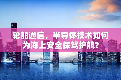 轮船通信，半导体技术如何为海上安全保驾护航？