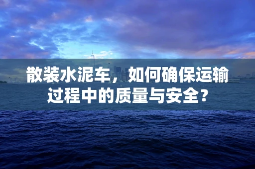 散装水泥车，如何确保运输过程中的质量与安全？