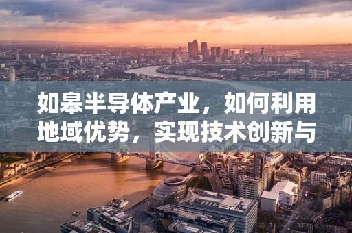 如皋半导体产业，如何利用地域优势，实现技术创新与产业升级？