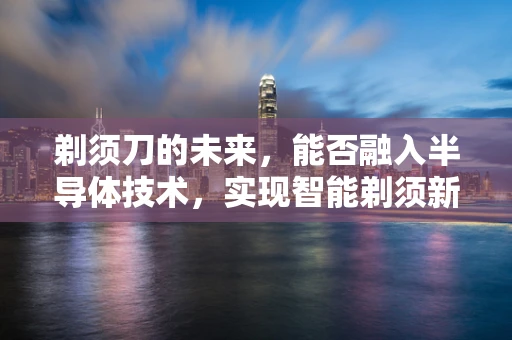 剃须刀的未来，能否融入半导体技术，实现智能剃须新体验？
