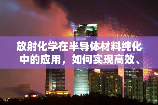 放射化学在半导体材料纯化中的应用，如何实现高效、安全的分离？