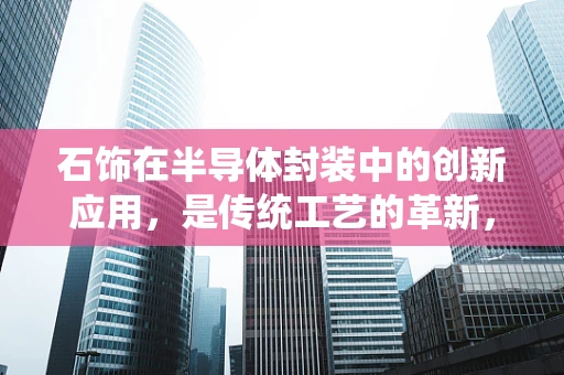 石饰在半导体封装中的创新应用，是传统工艺的革新，还是新时代的‘石’代？