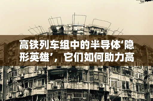 高铁列车组中的半导体‘隐形英雄’，它们如何助力高速与安全？