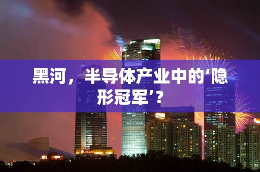 黑河，半导体产业中的‘隐形冠军’？