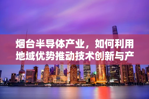 烟台半导体产业，如何利用地域优势推动技术创新与产业升级？