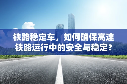 铁路稳定车，如何确保高速铁路运行中的安全与稳定？