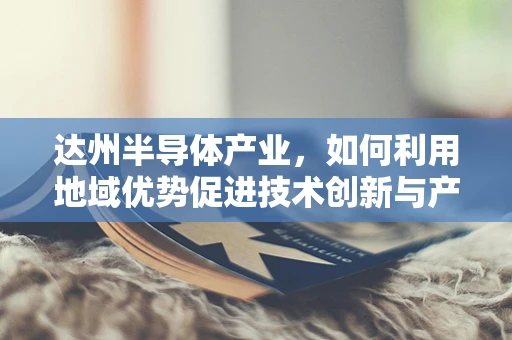达州半导体产业，如何利用地域优势促进技术创新与产业升级？