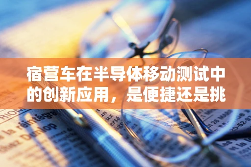 宿营车在半导体移动测试中的创新应用，是便捷还是挑战？