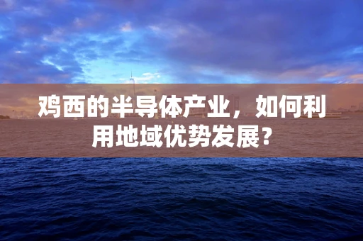 鸡西的半导体产业，如何利用地域优势发展？