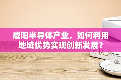咸阳半导体产业，如何利用地域优势实现创新发展？