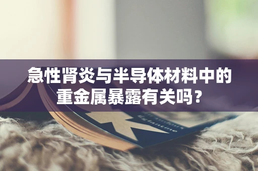 急性肾炎与半导体材料中的重金属暴露有关吗？