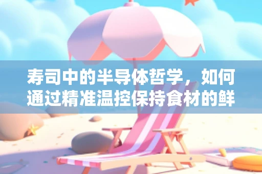 寿司中的半导体哲学，如何通过精准温控保持食材的鲜美与安全？