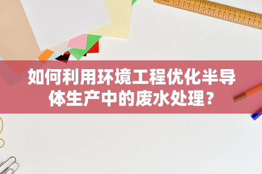 如何利用环境工程优化半导体生产中的废水处理？