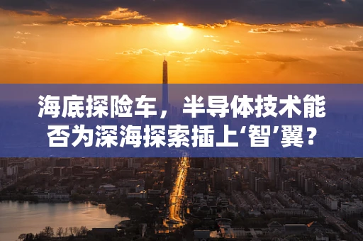 海底探险车，半导体技术能否为深海探索插上‘智’翼？