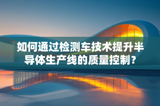如何通过检测车技术提升半导体生产线的质量控制？