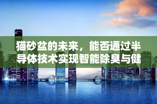 猫砂盆的未来，能否通过半导体技术实现智能除臭与健康监测？