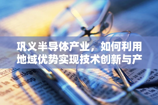 巩义半导体产业，如何利用地域优势实现技术创新与产业升级？