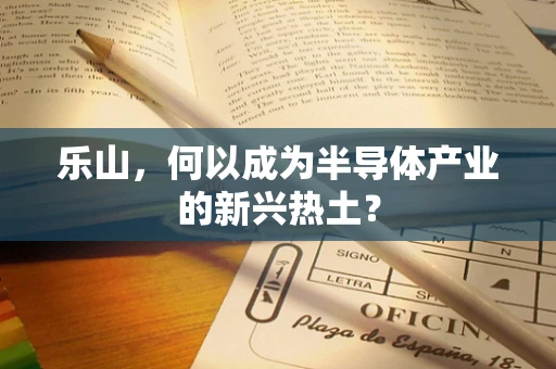 乐山，何以成为半导体产业的新兴热土？