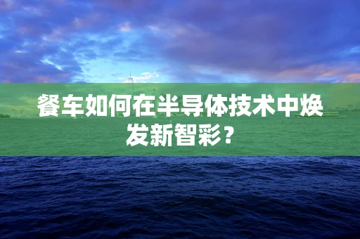 餐车如何在半导体技术中焕发新智彩？