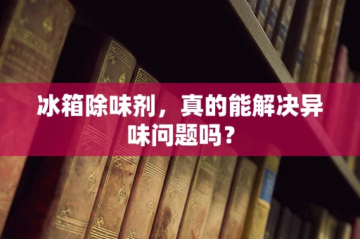 冰箱除味剂，真的能解决异味问题吗？