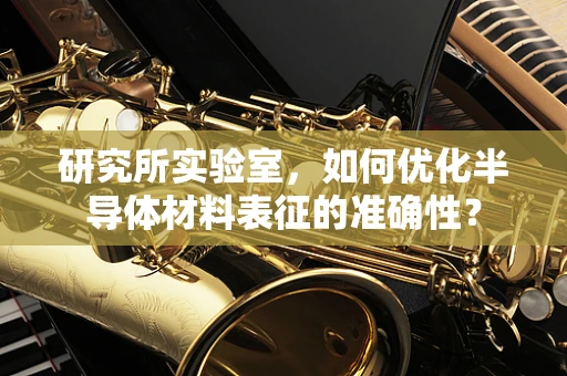 研究所实验室，如何优化半导体材料表征的准确性？