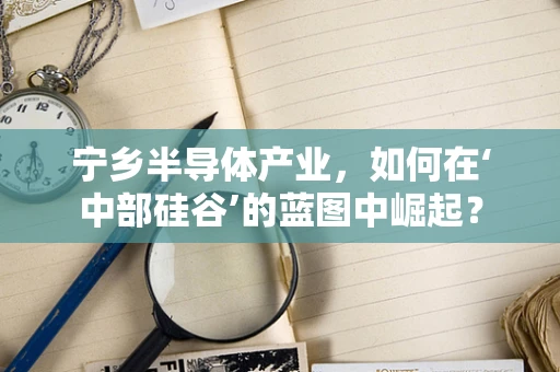 宁乡半导体产业，如何在‘中部硅谷’的蓝图中崛起？