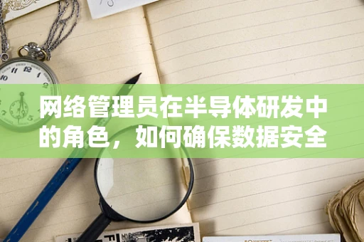 网络管理员在半导体研发中的角色，如何确保数据安全与高效沟通？