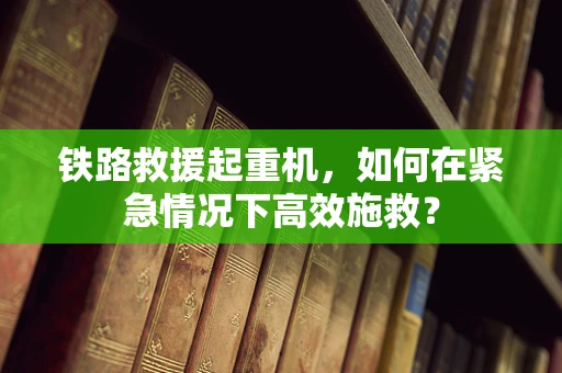 铁路救援起重机，如何在紧急情况下高效施救？