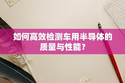 如何高效检测车用半导体的质量与性能？