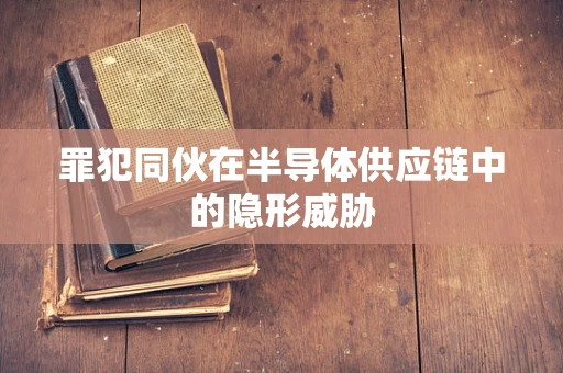 罪犯同伙在半导体供应链中的隐形威胁