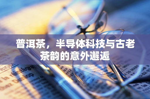 普洱茶，半导体科技与古老茶韵的意外邂逅