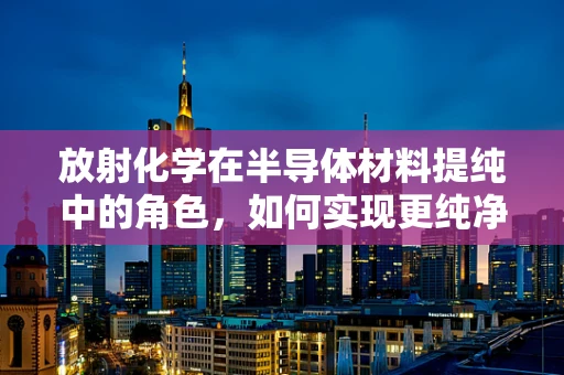 放射化学在半导体材料提纯中的角色，如何实现更纯净的半导体？