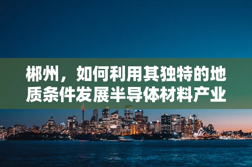 郴州，如何利用其独特的地质条件发展半导体材料产业？