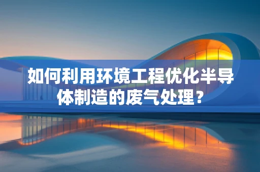 如何利用环境工程优化半导体制造的废气处理？