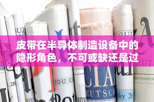 皮带在半导体制造设备中的隐形角色，不可或缺还是过度关注？