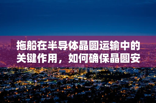 拖船在半导体晶圆运输中的关键作用，如何确保晶圆安全抵达？