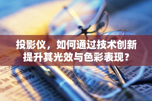 投影仪，如何通过技术创新提升其光效与色彩表现？