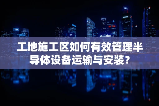工地施工区如何有效管理半导体设备运输与安装？
