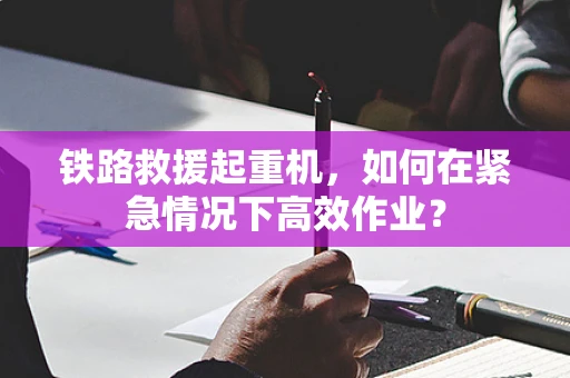 铁路救援起重机，如何在紧急情况下高效作业？