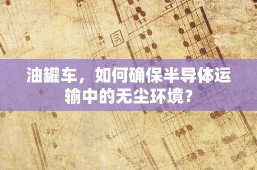 油罐车，如何确保半导体运输中的无尘环境？