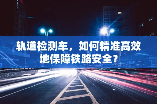 轨道检测车，如何精准高效地保障铁路安全？