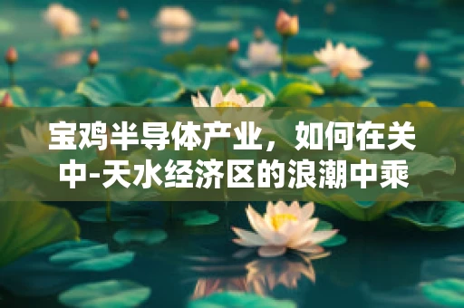 宝鸡半导体产业，如何在关中-天水经济区的浪潮中乘风破浪？