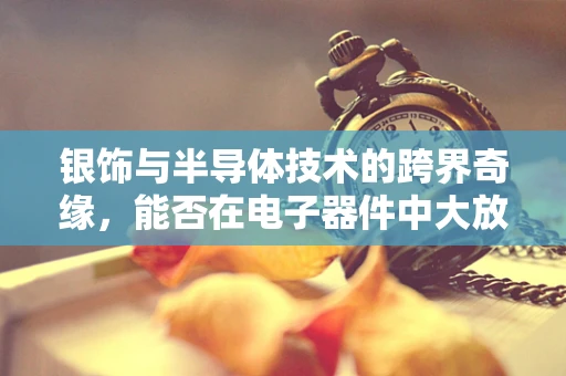 银饰与半导体技术的跨界奇缘，能否在电子器件中大放异彩？