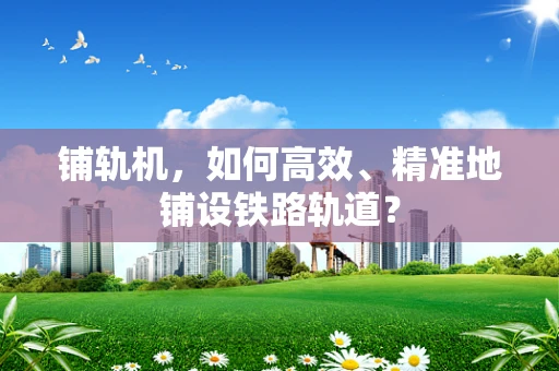 铺轨机，如何高效、精准地铺设铁路轨道？