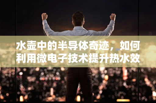水壶中的半导体奇迹，如何利用微电子技术提升热水效率？