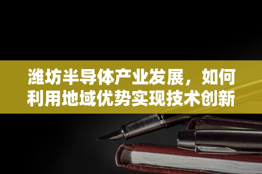 潍坊半导体产业发展，如何利用地域优势实现技术创新与产业升级？