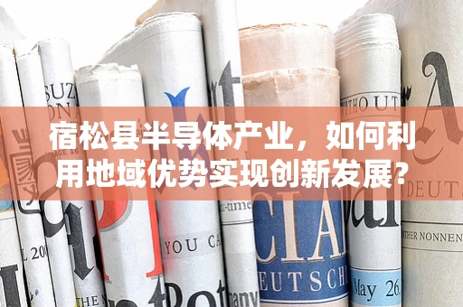 宿松县半导体产业，如何利用地域优势实现创新发展？