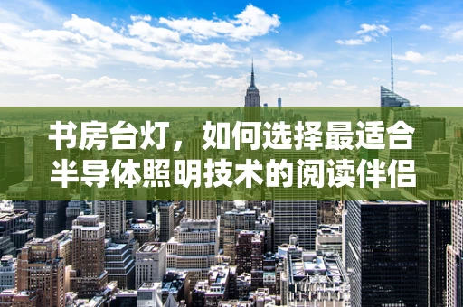 书房台灯，如何选择最适合半导体照明技术的阅读伴侣？