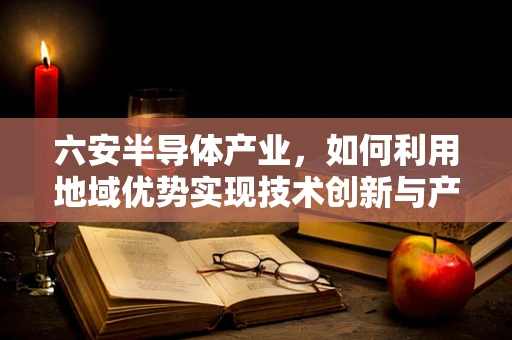 六安半导体产业，如何利用地域优势实现技术创新与产业升级？